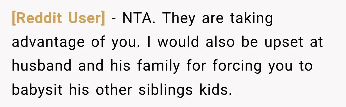 [Reddit User] − NTA. They are taking advantage of you. I would also be upset at husband and his family for forcing you to babysit his other siblings kids.