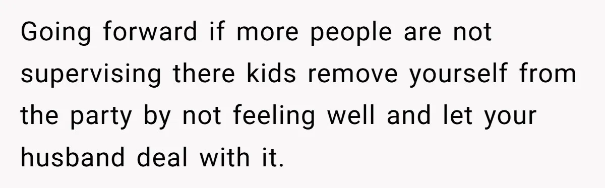 Going forward if more people are not supervising there kids remove yourself from the party by not feeling well and let your husband deal with it.