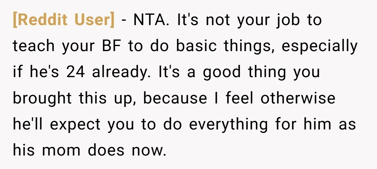 [Reddit User] − NTA. It's not your job to teach your BF to do basic things, especially if he's 24 already. It's a good thing you brought this up, because...