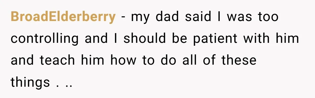 BroadElderberry − my dad said I was too controlling and I should be patient with him and teach him how to do all of these things . ..