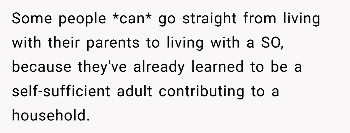 Some people *can* go straight from living with their parents to living with a SO, because they've already learned to be a self-sufficient adult contributing to a household.