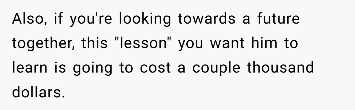 Also, if you're looking towards a future together, this "lesson" you want him to learn is going to cost a couple thousand dollars.