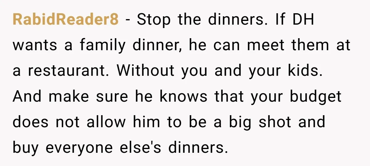 RabidReader8 − Stop the dinners. If DH wants a family dinner, he can meet them at a restaurant. Without you and your kids. And make sure he knows that your...