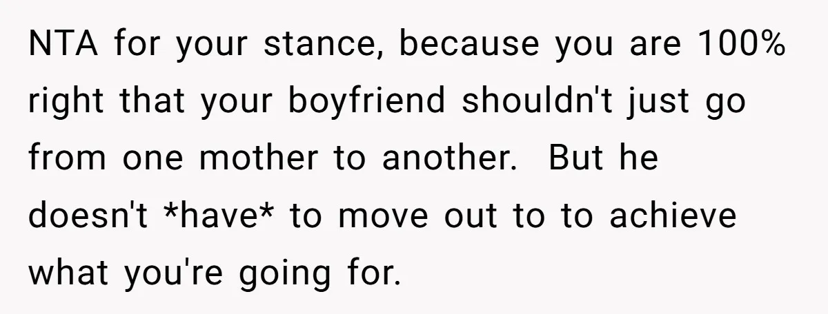 NTA for your stance, because you are 100% right that your boyfriend shouldn't just go from one mother to another. But he doesn't *have* to move out to to achieve...