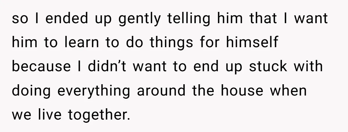 so I ended up gently telling him that I want him to learn to do things for himself because I didn’t want to end up stuck with doing everything around...