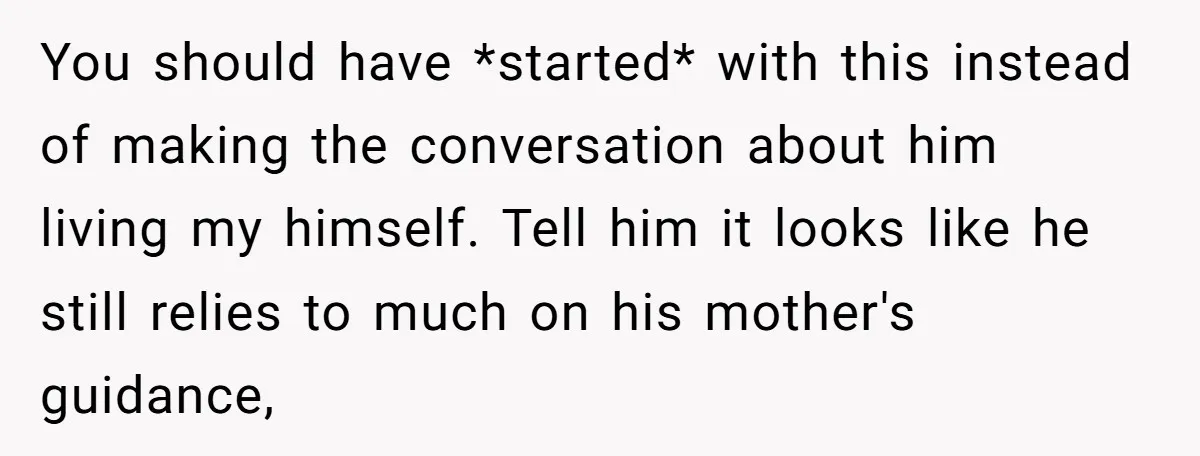 You should have *started* with this instead of making the conversation about him living my himself. Tell him it looks like he still relies to much on his mother's guidance,