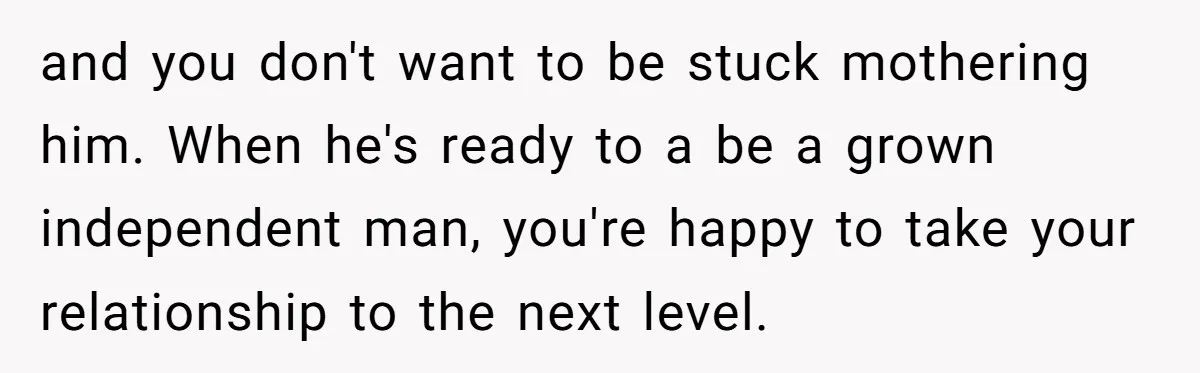 and you don't want to be stuck mothering him. When he's ready to a be a grown independent man, you're happy to take your relationship to the next level.