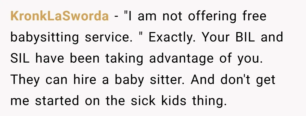 KronkLaSworda − "I am not offering free babysitting service. " Exactly. Your BIL and SIL have been taking advantage of you. They can hire a baby sitter. And don't get...