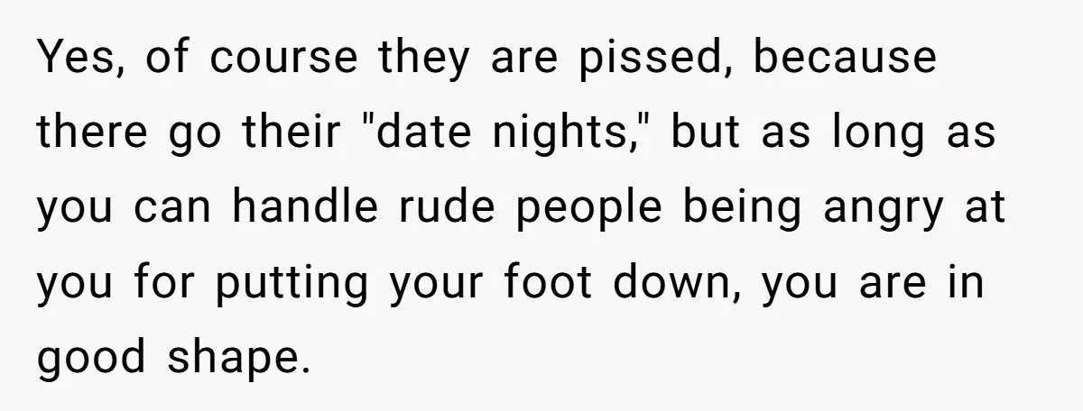 Yes, of course they are pissed, because there go their "date nights," but as long as you can handle rude people being angry at you for putting your foot down,...