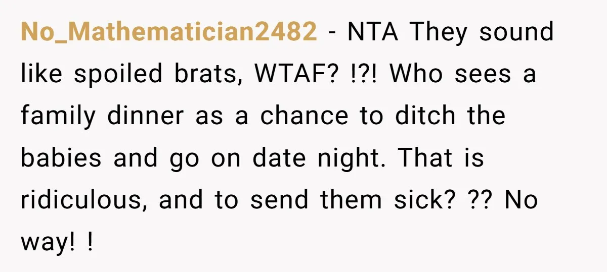 No_Mathematician2482 − NTA They sound like spoiled brats, WTAF? !?! Who sees a family dinner as a chance to ditch the babies and go on date night. That is ridiculous,...