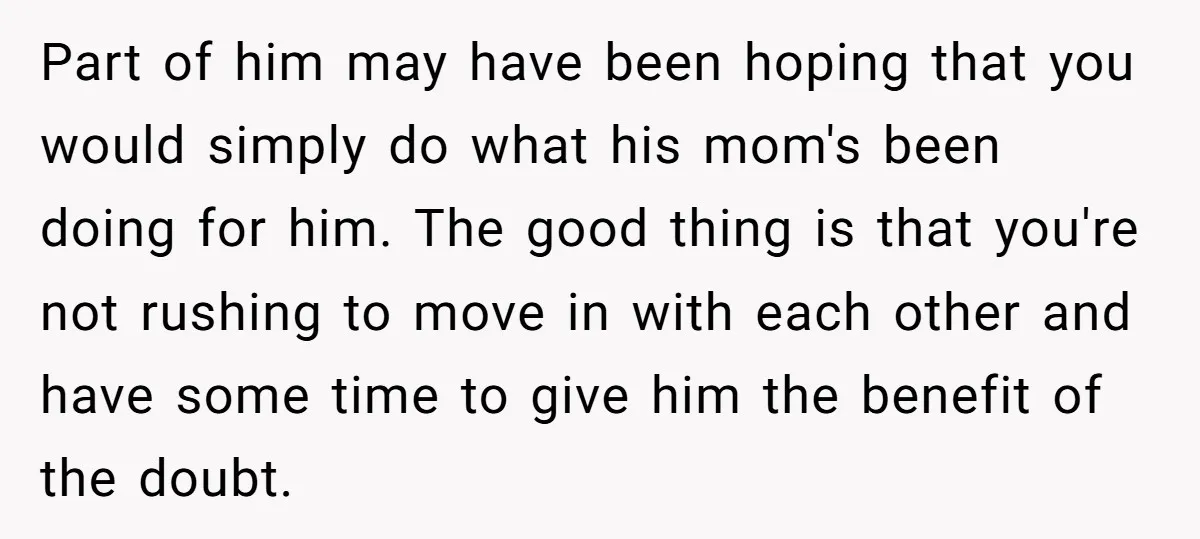 Part of him may have been hoping that you would simply do what his mom's been doing for him. The good thing is that you're not rushing to move in...