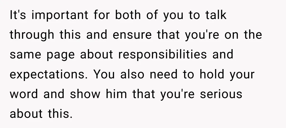 It's important for both of you to talk through this and ensure that you're on the same page about responsibilities and expectations. You also need to hold your word and...
