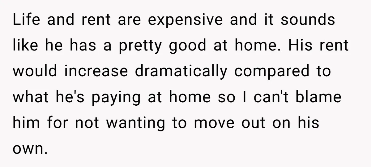 Life and rent are expensive and it sounds like he has a pretty good at home. His rent would increase dramatically compared to what he's paying at home so I...