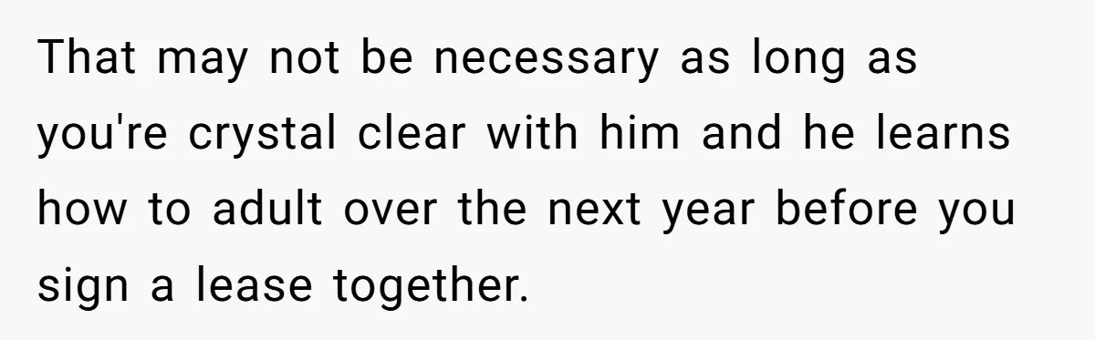 That may not be necessary as long as you're crystal clear with him and he learns how to adult over the next year before you sign a lease together.