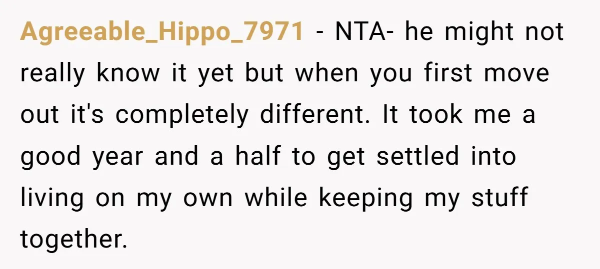 Agreeable_Hippo_7971 − NTA- he might not really know it yet but when you first move out it's completely different. It took me a good year and a half to get...