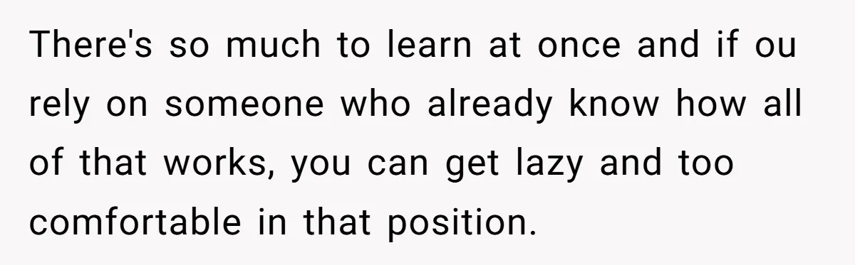 There's so much to learn at once and if ou rely on someone who already know how all of that works, you can get lazy and too comfortable in that...
