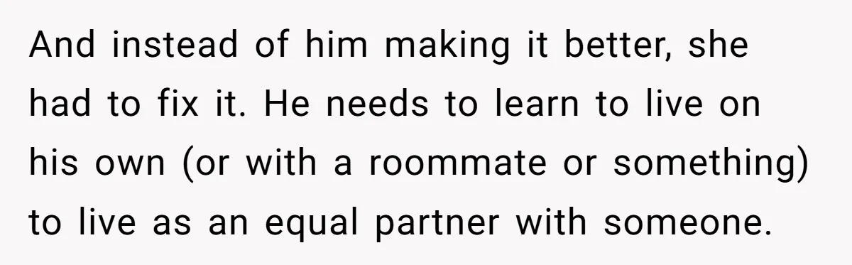 And instead of him making it better, she had to fix it. He needs to learn to live on his own (or with a roommate or something) to live as...