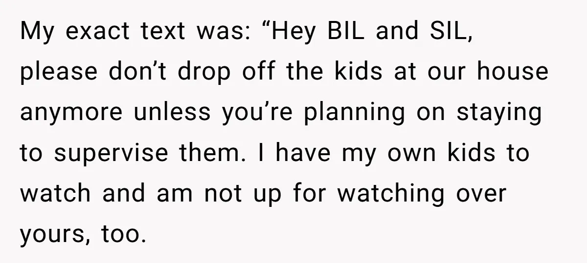 My exact text was: “Hey BIL and SIL, please don’t drop off the kids at our house anymore unless you’re planning on staying to supervise them. I have my own...