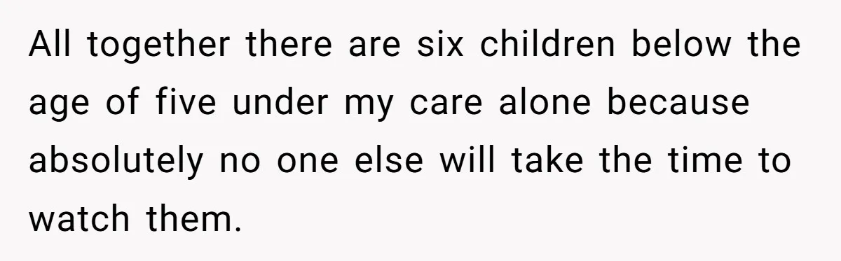 All together there are six children below the age of five under my care alone because absolutely no one else will take the time to watch them.