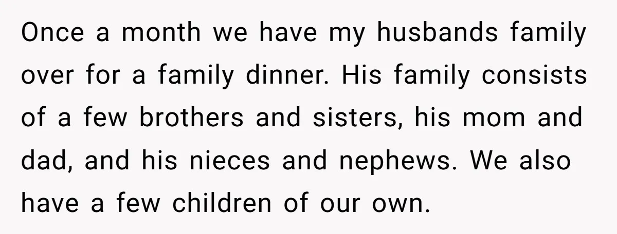 Once a month we have my husbands family over for a family dinner. His family consists of a few brothers and sisters, his mom and dad, and his nieces and...