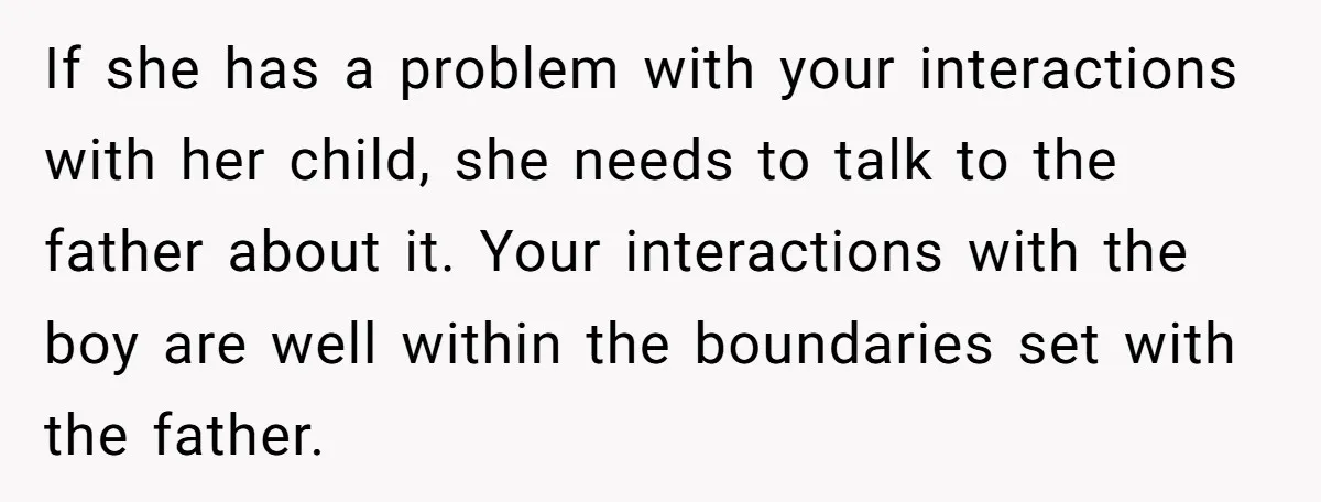 If she has a problem with your interactions with her child, she needs to talk to the father about it. Your interactions with the boy are well within the boundaries...