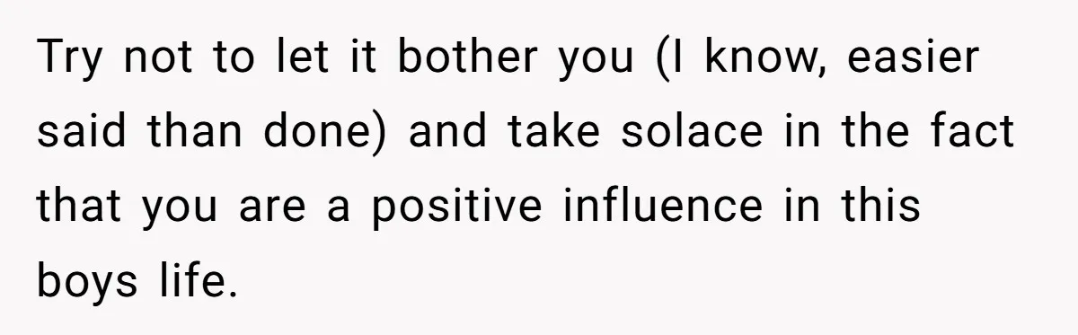 Try not to let it bother you (I know, easier said than done) and take solace in the fact that you are a positive influence in this boys life.