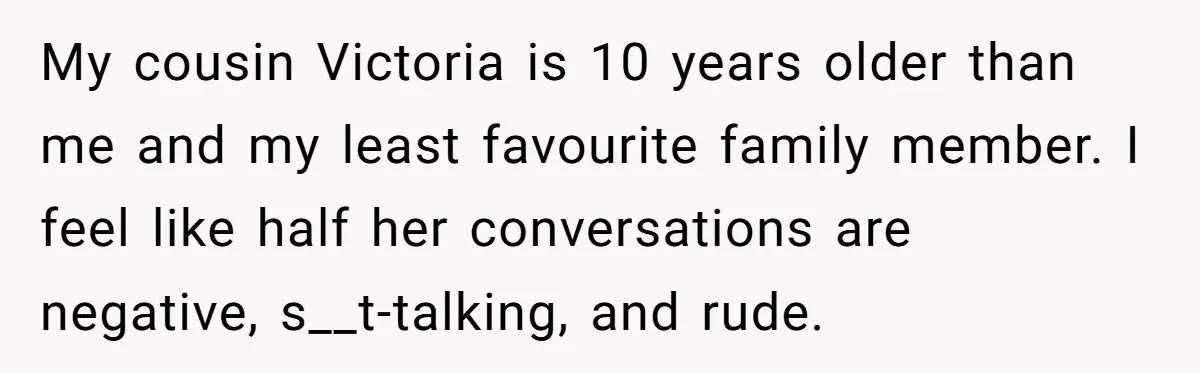 My cousin Victoria is 10 years older than me and my least favourite family member. I feel like half her conversations are negative, s__t-talking, and rude.