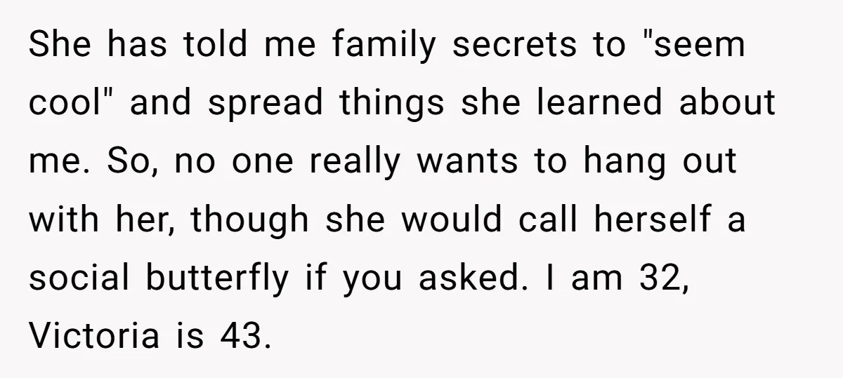 She has told me family secrets to "seem cool" and spread things she learned about me. So, no one really wants to hang out with her, though she would call...