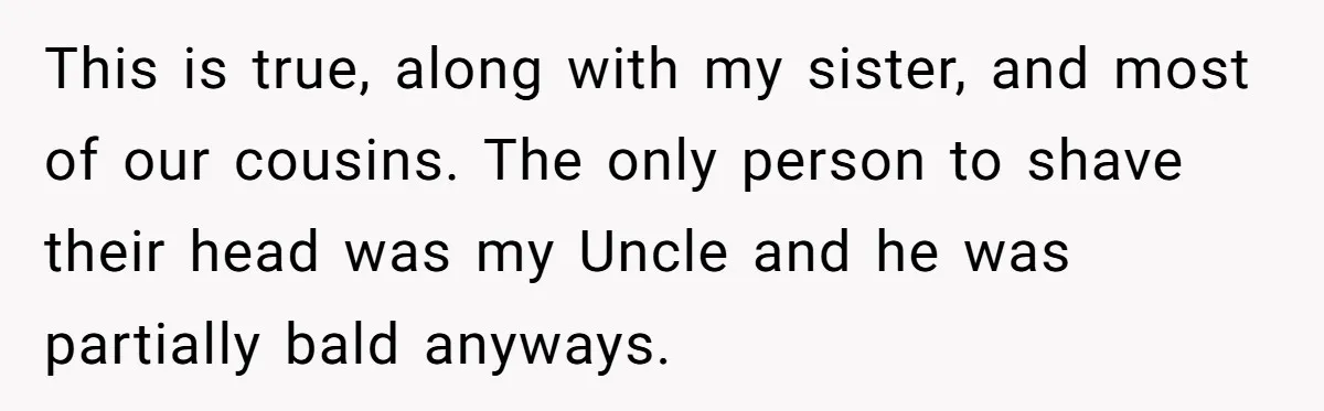 This is true, along with my sister, and most of our cousins. The only person to shave their head was my Uncle and he was partially bald anyways.