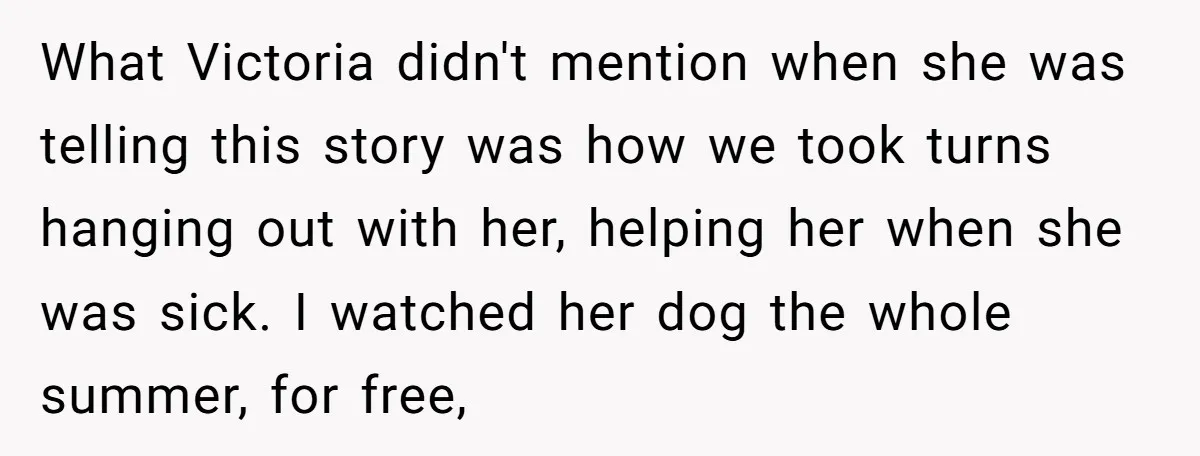 What Victoria didn't mention when she was telling this story was how we took turns hanging out with her, helping her when she was sick. I watched her dog the...