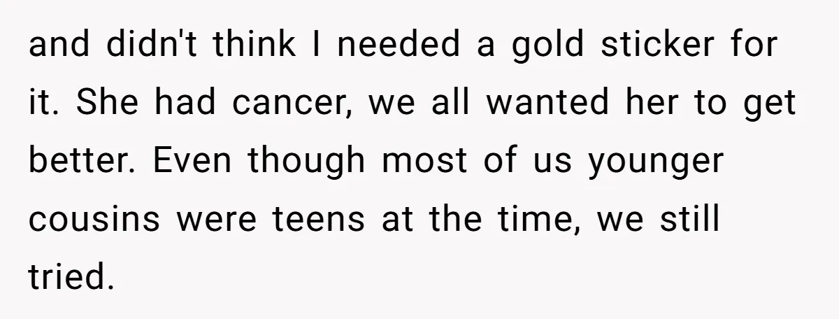 and didn't think I needed a gold sticker for it. She had cancer, we all wanted her to get better. Even though most of us younger cousins were teens at...