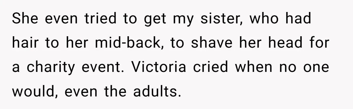 She even tried to get my sister, who had hair to her mid-back, to shave her head for a charity event. Victoria cried when no one would, even the adults.