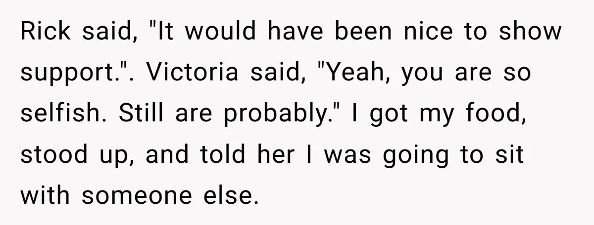 Rick said, "It would have been nice to show support.". Victoria said, "Yeah, you are so selfish. Still are probably." I got my food, stood up, and told her I...