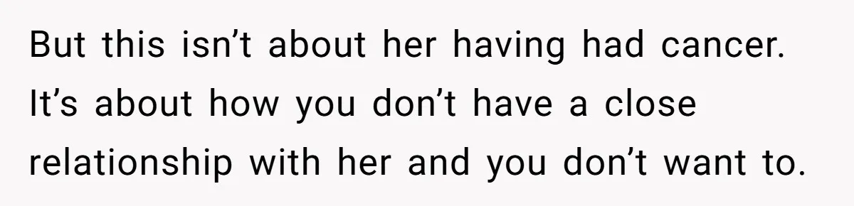 But this isn’t about her having had cancer. It’s about how you don’t have a close relationship with her and you don’t want to.