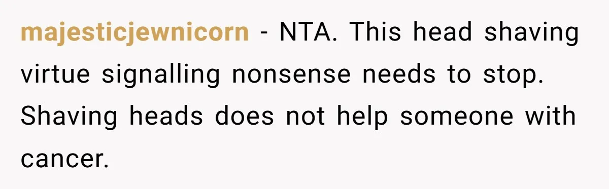 majesticjewnicorn − NTA. This head shaving virtue signalling nonsense needs to stop. Shaving heads does not help someone with cancer.