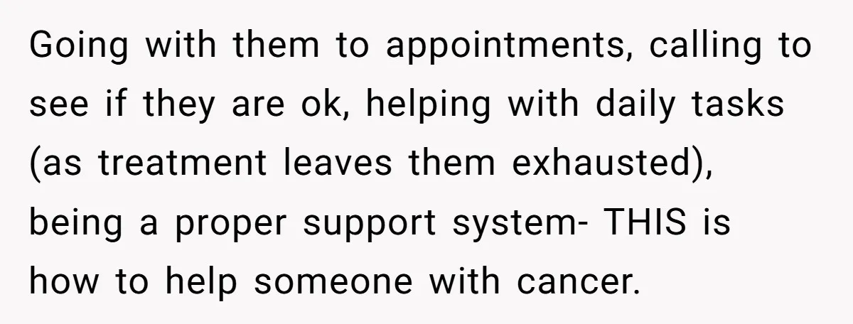 Going with them to appointments, calling to see if they are ok, helping with daily tasks (as treatment leaves them exhausted), being a proper support system- THIS is how to...