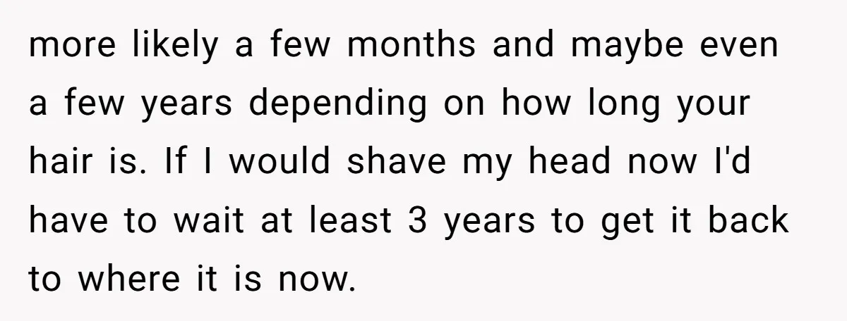 more likely a few months and maybe even a few years depending on how long your hair is. If I would shave my head now I'd have to wait at...