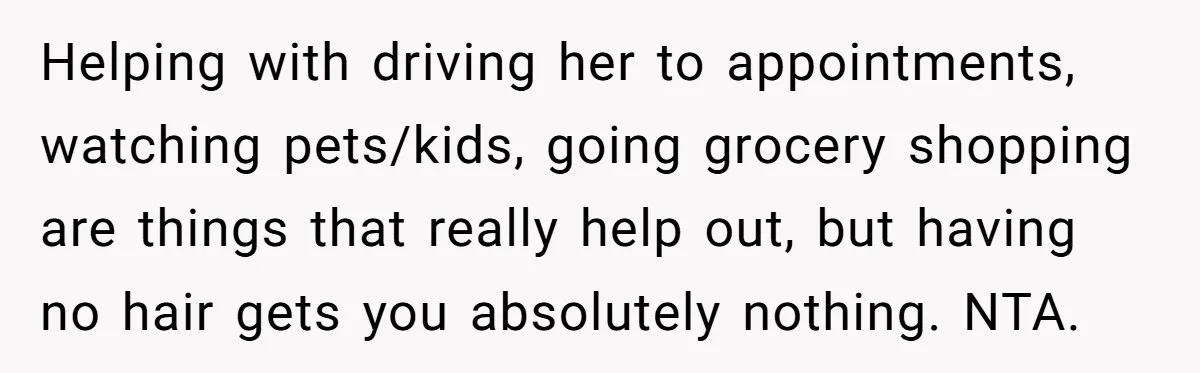Helping with driving her to appointments, watching pets/kids, going grocery shopping are things that really help out, but having no hair gets you absolutely nothing. NTA.