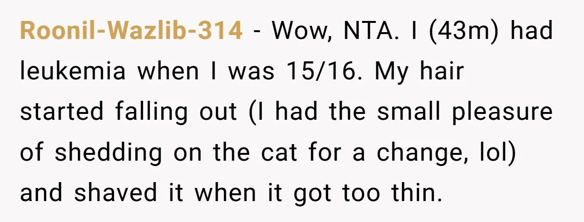 Roonil-Wazlib-314 − Wow, NTA. I (43m) had leukemia when I was 15/16. My hair started falling out (I had the small pleasure of shedding on the cat for a change,...