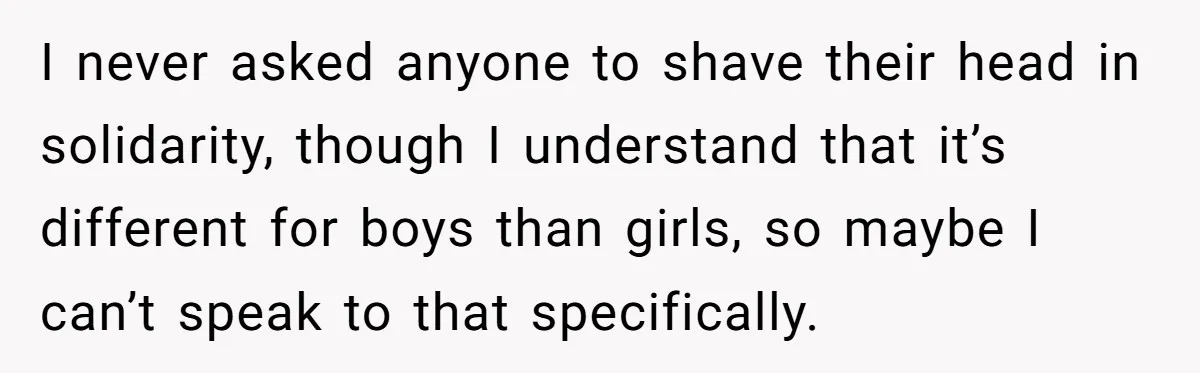 I never asked anyone to shave their head in solidarity, though I understand that it’s different for boys than girls, so maybe I can’t speak to that specifically.