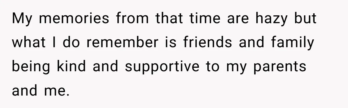 My memories from that time are hazy but what I do remember is friends and family being kind and supportive to my parents and me.