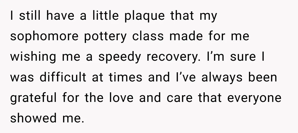 I still have a little plaque that my sophomore pottery class made for me wishing me a speedy recovery. I’m sure I was difficult at times and I’ve always been...