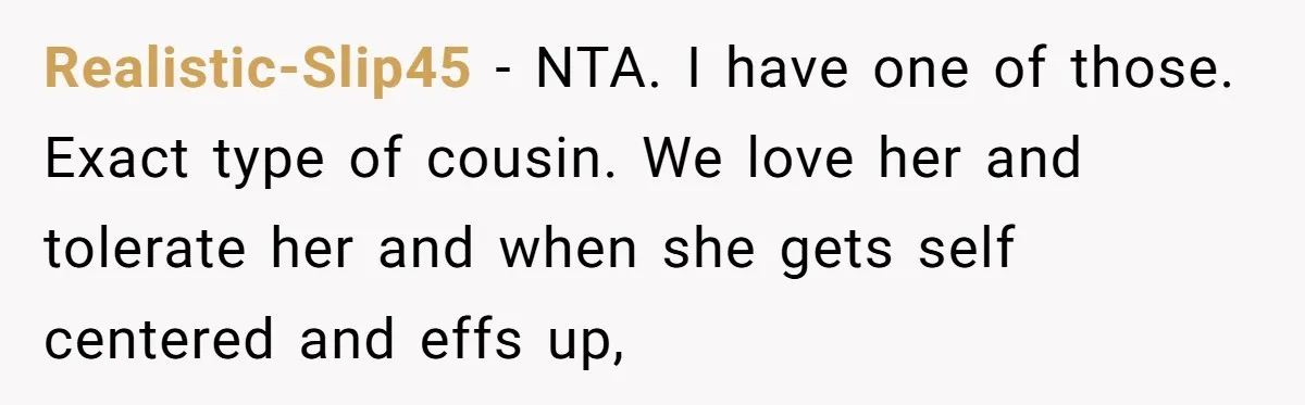 Realistic-Slip45 − NTA. I have one of those. Exact type of cousin. We love her and tolerate her and when she gets self centered and effs up,