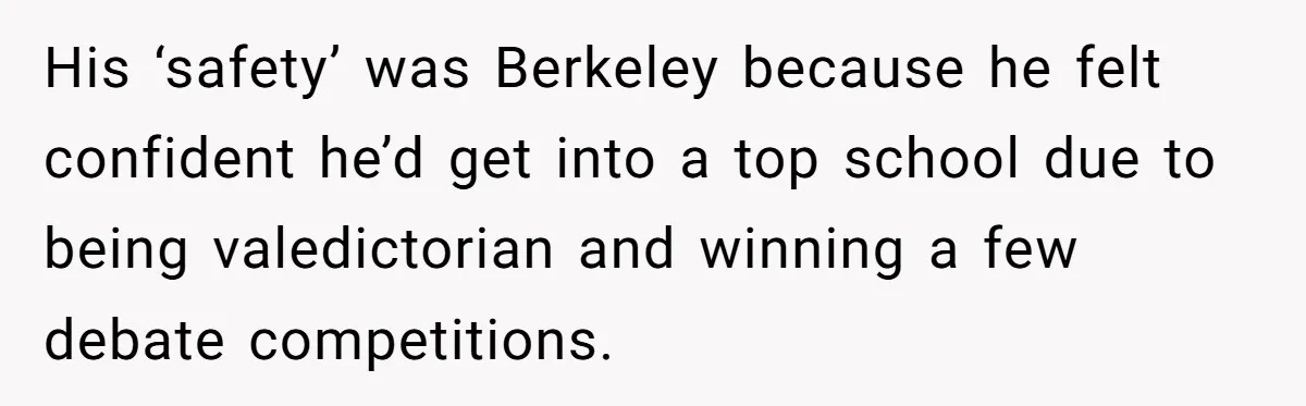 His ‘safety’ was Berkeley because he felt confident he’d get into a top school due to being valedictorian and winning a few debate competitions.