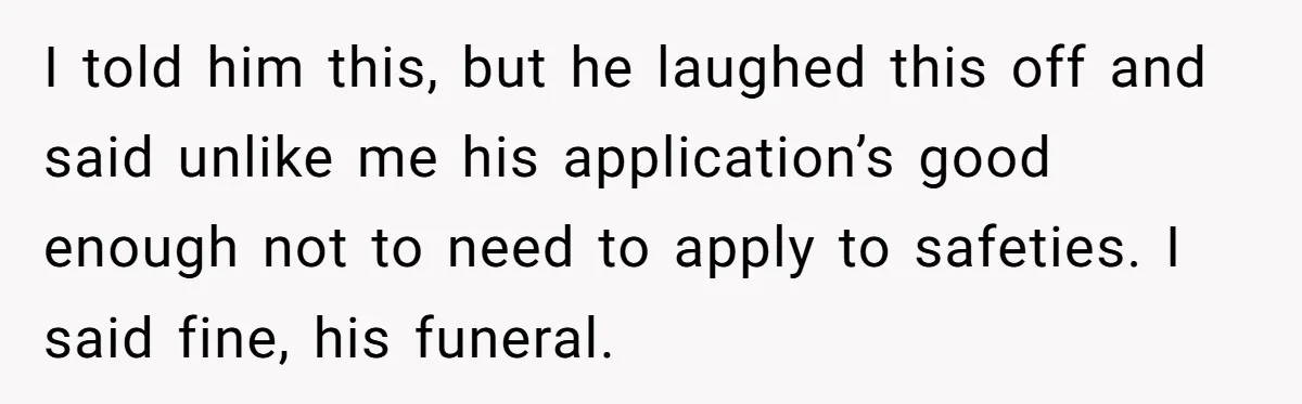 I told him this, but he laughed this off and said unlike me his application’s good enough not to need to apply to safeties. I said fine, his funeral.
