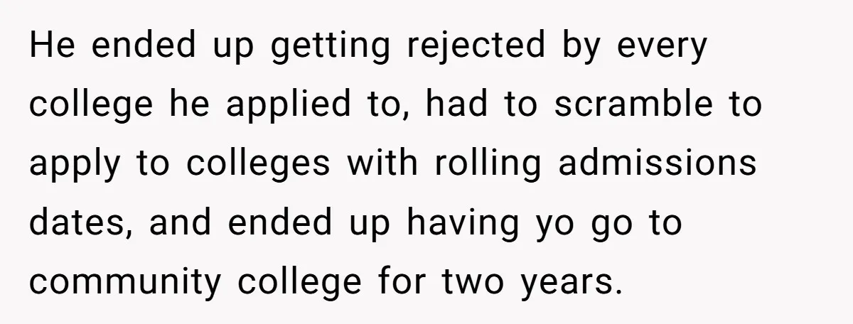 He ended up getting rejected by every college he applied to, had to scramble to apply to colleges with rolling admissions dates, and ended up having yo go to community...