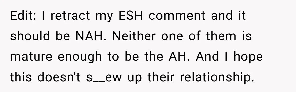 Edit: I retract my ESH comment and it should be NAH. Neither one of them is mature enough to be the AH. And I hope this doesn't s__ew up their...