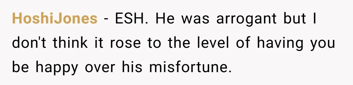 HoshiJones − ESH. He was arrogant but I don't think it rose to the level of having you be happy over his misfortune.