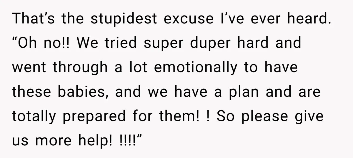That’s the stupidest excuse I’ve ever heard. “Oh no!! We tried super duper hard and went through a lot emotionally to have these babies, and we have a plan and...