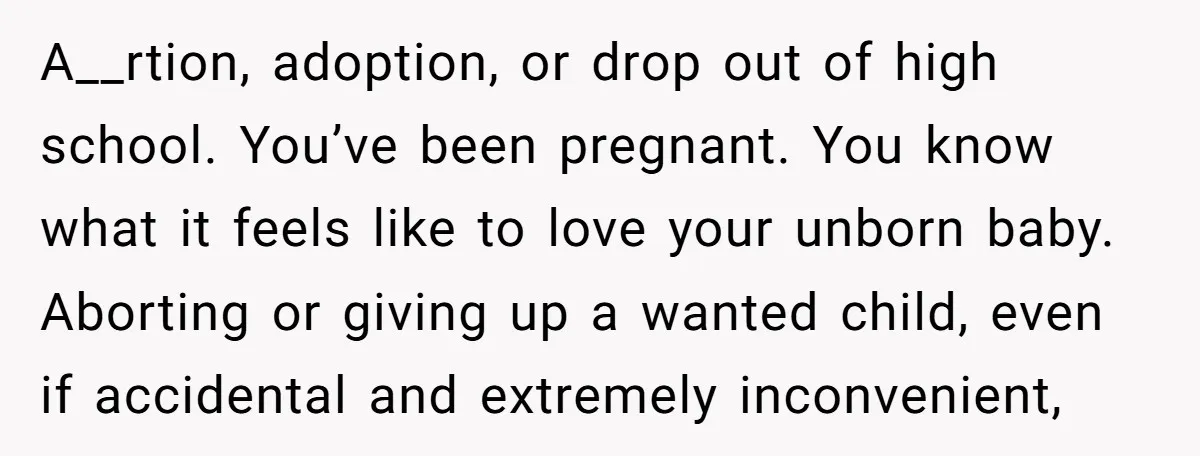 A__rtion, adoption, or drop out of high school. You’ve been pregnant. You know what it feels like to love your unborn baby. Aborting or giving up a wanted child, even...